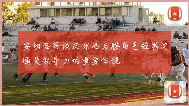 安切洛蒂谈皮尔洛后腰角色强调沟通是领导力的重要体现