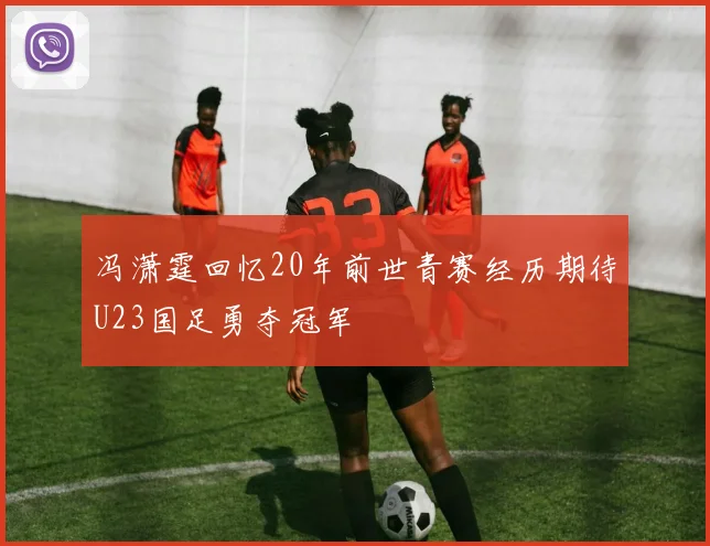 冯潇霆回忆20年前世青赛经历期待U23国足勇夺冠军