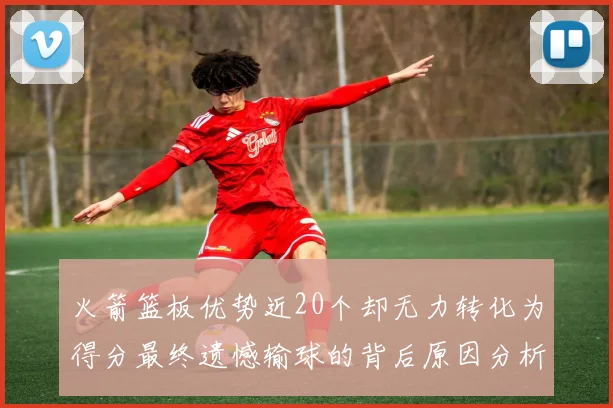 火箭篮板优势近20个却无力转化为得分最终遗憾输球的背后原因分析