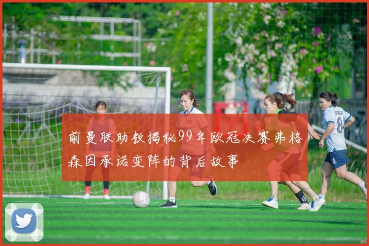 前曼联助教揭秘99年欧冠决赛弗格森因承诺变阵的背后故事