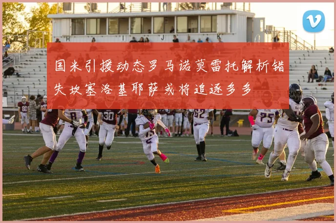 国米引援动态罗马诺莫雷托解析错失坎塞洛基耶萨或将追逐多多