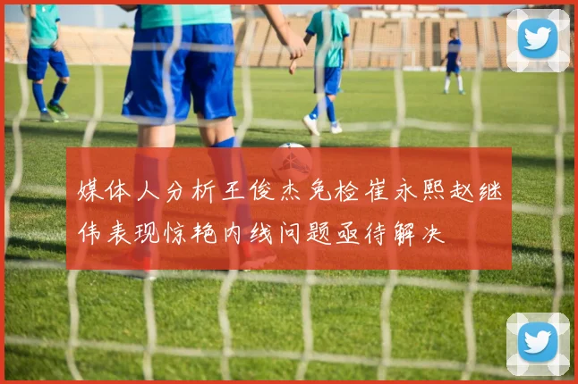 媒体人分析王俊杰免检崔永熙赵继伟表现惊艳内线问题亟待解决