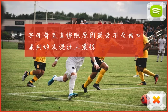 字母哥直言惨败原因疲劳不是借口康利的表现让人震惊