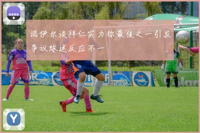 诺伊尔谈拜仁实力称最佳之一引发争议球迷反应不一