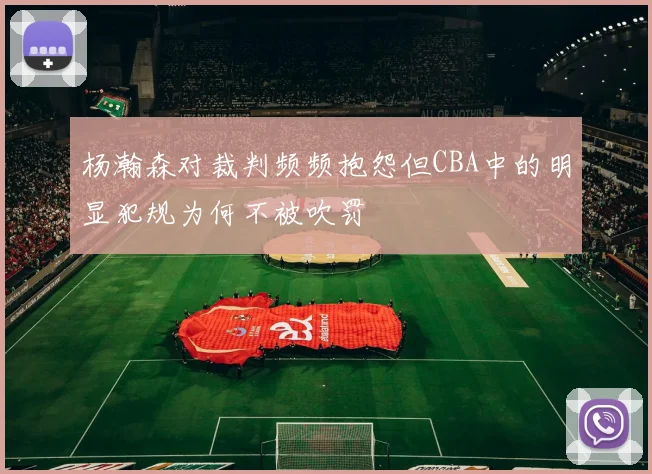 杨瀚森对裁判频频抱怨但CBA中的明显犯规为何不被吹罚