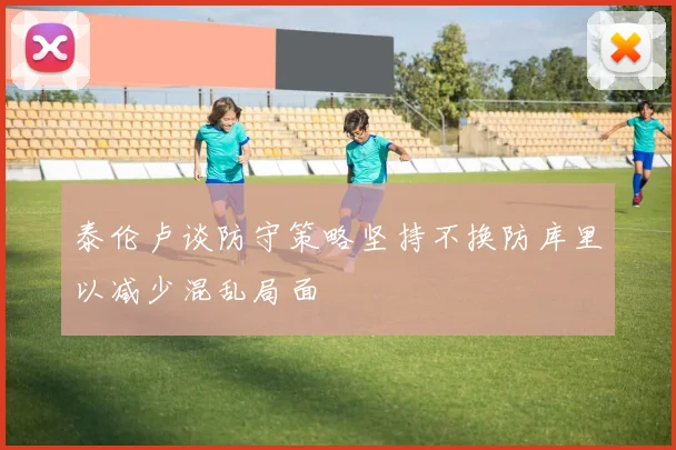 泰伦卢谈防守策略坚持不换防库里以减少混乱局面
