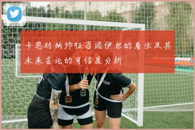 卡恩对纳帅征召诺伊尔的看法及其未来言论的可信度分析