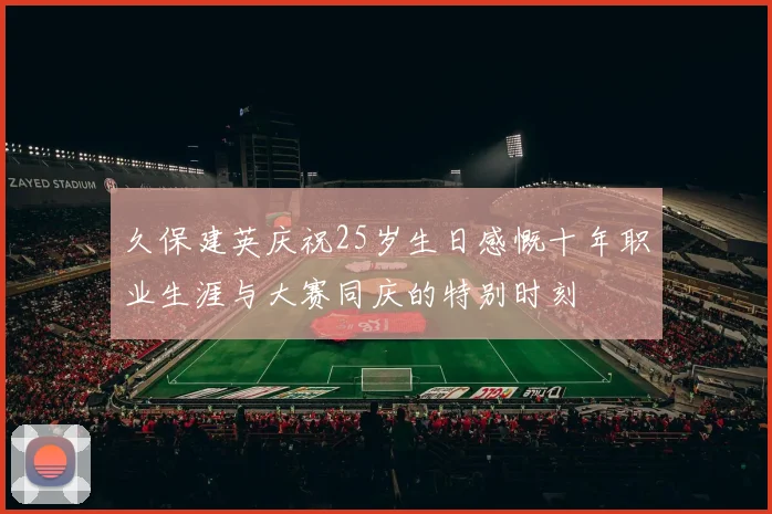 久保建英庆祝25岁生日感慨十年职业生涯与大赛同庆的特别时刻