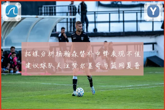 拓媒分析杨瀚森替补中锋表现不佳建议球队关注努尔基奇与篮网夏普