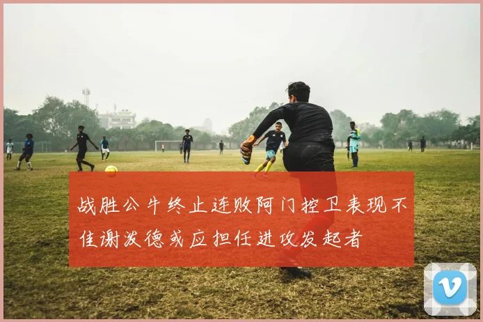 战胜公牛终止连败阿门控卫表现不佳谢泼德或应担任进攻发起者
