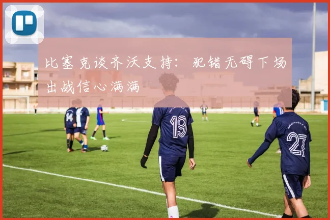 比塞克谈齐沃支持：犯错无碍下场出战信心满满