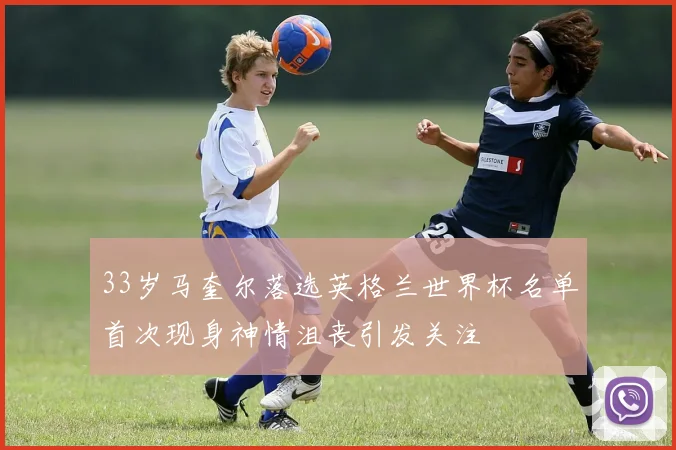 33岁马奎尔落选英格兰世界杯名单首次现身神情沮丧引发关注