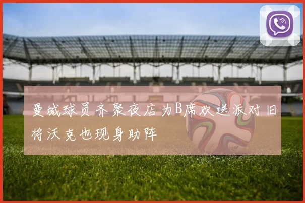 曼城球员齐聚夜店为B席欢送派对旧将沃克也现身助阵